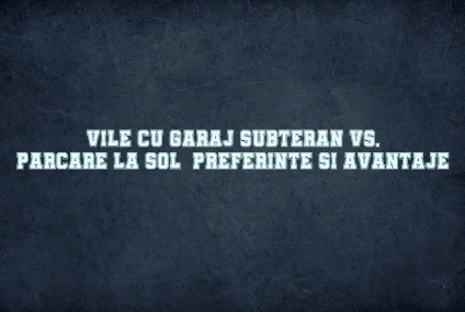 Vile cu garaj subteran vs. parcare la sol: preferinte si avantaje